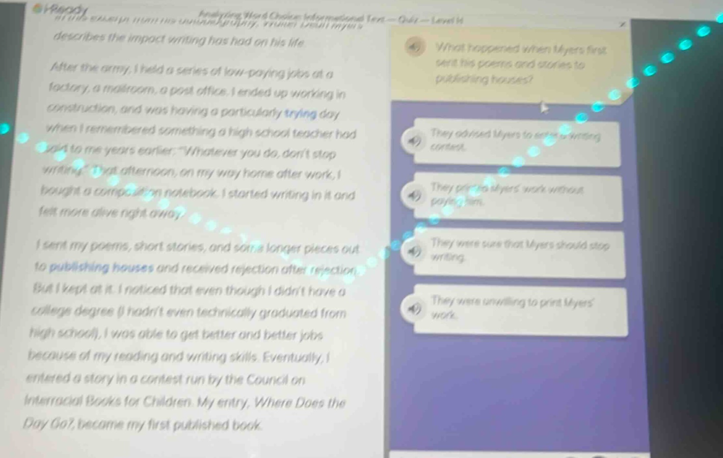 analyzing word choice informational text - quiz - level m describes the impact writing has had on his life after the army, i held a series of low - paying jobs at a factory, a mailroom, a post office. i ended up working in construction, and was having a particularly trying day when i remembered something a high school teacher had said to me years earlier. “whatever you do, don’t stop writing.” that afternoon, on my way home after work, i bought a composition notebook. i started writing in it and felt more alive right away. i sent my poems, short stories, and some longer pieces out to publishing houses and received rejection after rejection. but i kept at it. i noticed that even though i didn’t have a college degree (i hadn’t even technically graduated from high school), i was able to get better and better jobs because of my reading and writing skills. eventually, i entered a story in a contest run by the council on interracial books for children. my entry, where does the day go?, became my first published book. what happened when myers first sent his poems and stories to publishing houses? they advised myers to take writing courses. they printed myers work without paying him. they were sure that myers should stop writing. they were unwilling to print myers work.