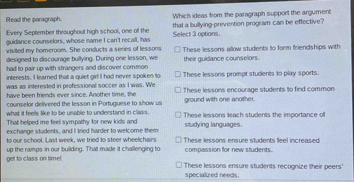 read the paragraph. every september throughout high school, one of the guidance counselors, whose name i cant recall, has visited my homeroom. she conducts a series of lessons designed to discourage bullying. during one lesson, we had to pair up with strangers and discover common interests. i learned that a quiet girl i had never spoken to was as interested in professional soccer as i was. we have been friends ever since. another time, the counselor delivered the lesson in portuguese to show us what it feels like to be unable to understand in class. that helped me feel sympathy for new kids and exchange students, and i tried harder to welcome them to our school. last week, we tried to steer wheelchairs up the ramps in our building. that made it challenging to get to class on time! which ideas from the paragraph support the argument that a bullying - prevention program can be effective? select 3 options. these lessons allow students to form friendships with their guidance counselors. these lessons prompt students to play sports. these lessons encourage students to find common ground with one another. these lessons teach students the importance of studying languages. these lessons ensure students feel increased compassion for new students. these lessons ensure students recognize their peers specialized needs.