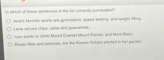 in which of these sentences is the list correctly punctuated?\no amits favorite sports are gymnastics, speed skating, and weight lifting.\no lena served chips, salsa and guacamole.\no ivan wants to climb mount everest mount rainier, and mont blanc.\no roses lilies and petunias, are the flowers rohani planted in her garden.