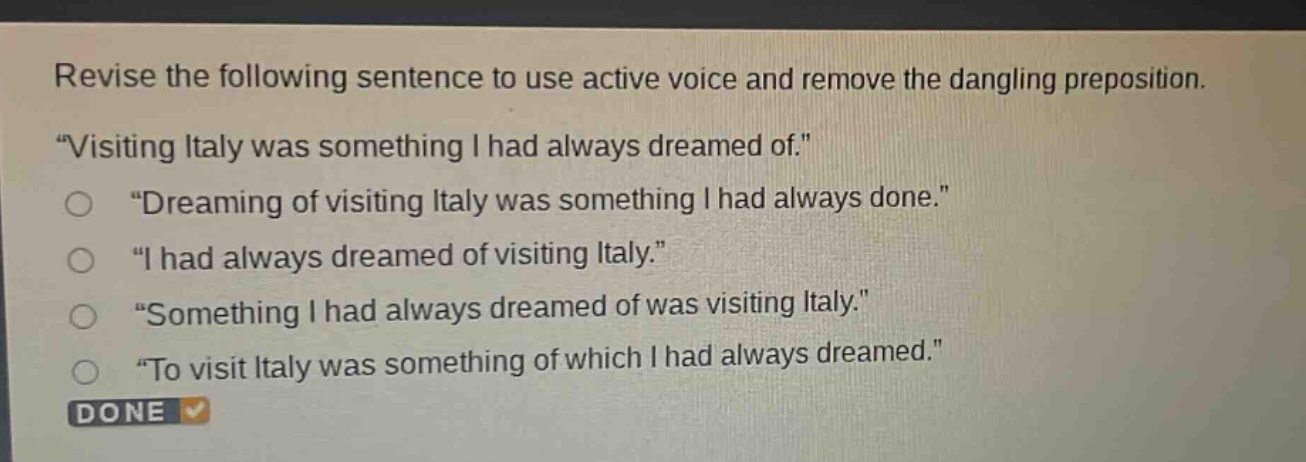 revise the following sentence to use active voice and remove the dangling preposition. \visiting italy was something i had always dreamed of.\ \dreaming of visiting italy was something i had always done.\ \i had always dreamed of visiting italy.\ \something i had always dreamed of was visiting italy.\ \to visit italy was something of which i had always dreamed.\ done