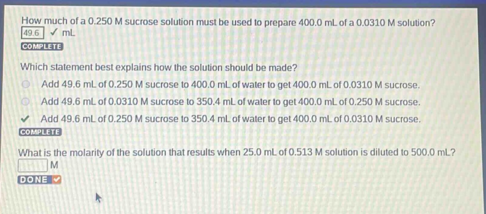 how much of a 0.250 m sucrose solution must be used to prepare 400.0 ml of a 0.0310 m solution? 49.6 ml complete which statement best explains how the solution should be made? add 49.6 ml of 0.250 m sucrose to 400.0 ml of water to get 400.0 ml of 0.0310 m sucrose. add 49.6 ml of 0.0310 m sucrose to 350.4 ml of water to get 400.0 ml of 0.250 m sucrose. add 49.6 ml of 0.250 m sucrose to 350.4 ml of water to get 400.0 ml of 0.0310 m sucrose. complete what is the molarity of the solution that results when 25.0 ml of 0.513 m solution is diluted to 500.0 ml? m done
