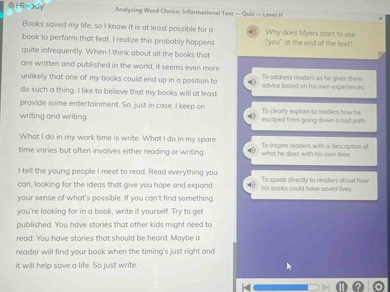 i - ready analyzing word choice: informational text - quiz - level h books saved my life, so i know it is at least possible for a book to perform that feat. i realize this probably happens quite infrequently. when i think about all the books that are written and published in the world, it seems even more unlikely that one of my books could end up in a position to do such a thing. i like to believe that my books will at least provide some entertainment. so, just in case, i keep on writing and writing. what i do in my work - time is write. what i do in my spare time varies but often involves either reading or writing. i tell the young people i meet to read. read everything you can, looking for the ideas that give you hope and expand your sense of whats possible. if you cant find something youre looking for in a book, write it yourself. try to get published. you have stories that other kids might need to read. you have stories that should be heard. maybe a reader will find your book when the timings just right and it will help save a life. so just write. why does myers start to use \you\ at the end of the text? to address readers as he gives them advice based on his own experiences to clearly explain to readers how he escaped from going down a bad path to inspire readers with a description of what he does with his own time to speak directly to readers about how his books could have saved lives