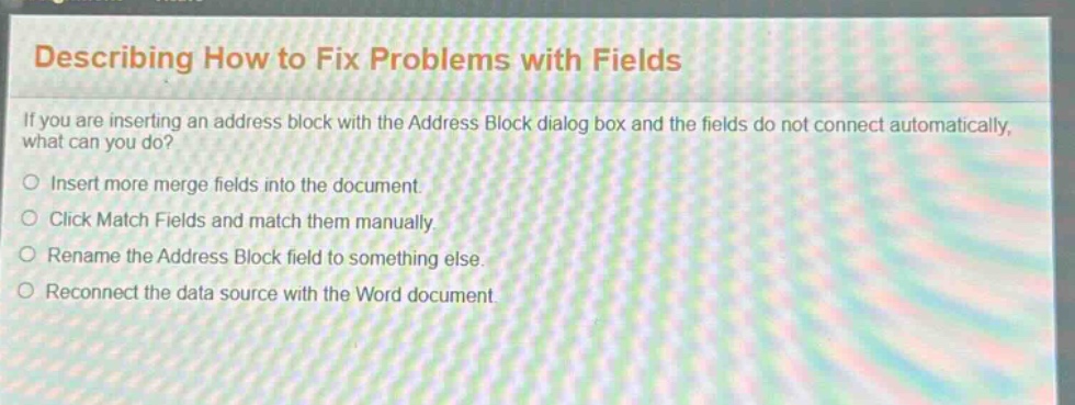 describing how to fix problems with fields\nif you are inserting an address block with the address block dialog box and the fields do not connect automatically, what can you do?\ninsert more merge fields into the document.\nclick match fields and match them manually.\nrename the address block field to something else.\nreconnect the data source with the word document.