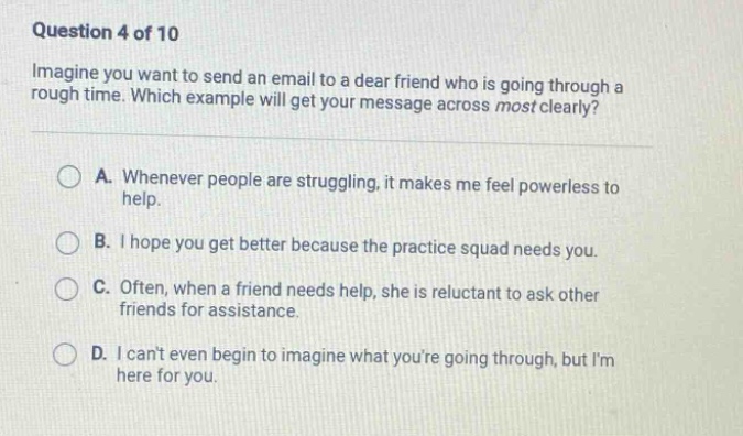 question 4 of 10 imagine you want to send an email to a dear friend who is going through a rough time. which example will get your message across most clearly? a. whenever people are struggling, it makes me feel powerless to help. b. i hope you get better because the practice squad needs you. c. often, when a friend needs help, she is reluctant to ask other friends for assistance. d. i cant even begin to imagine what youre going through, but im here for you.