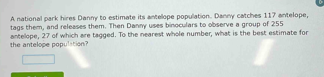 a national park hires danny to estimate its antelope population. danny catches 117 antelope, tags them, and releases them. then danny uses binoculars to observe a group of 255 antelope, 27 of which are tagged. to the nearest whole number, what is the best estimate for the antelope population?