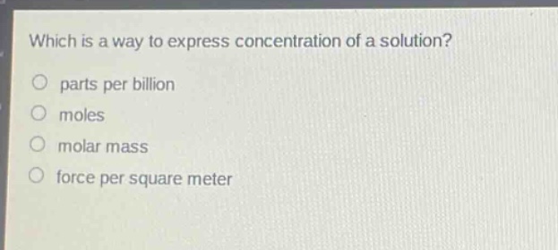 which is a way to express concentration of a solution?\nparts per billion\nmoles\nmolar mass\nforce per square meter
