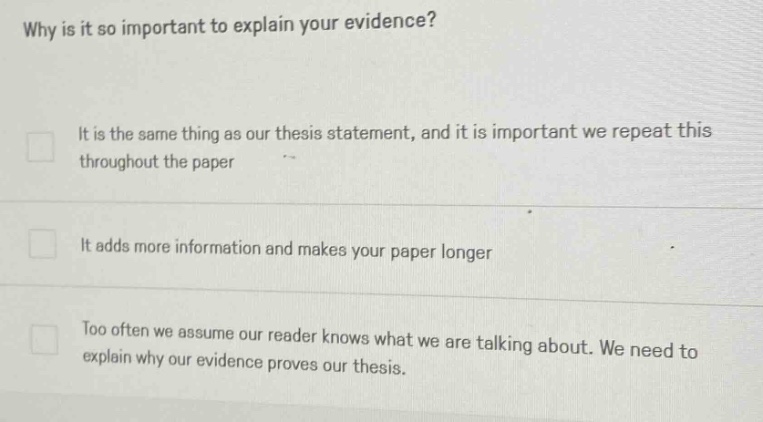 why is it so important to explain your evidence? it is the same thing as our thesis statement, and it is important we repeat this throughout the paper it adds more information and makes your paper longer too often we assume our reader knows what we are talking about. we need to explain why our evidence proves our thesis.