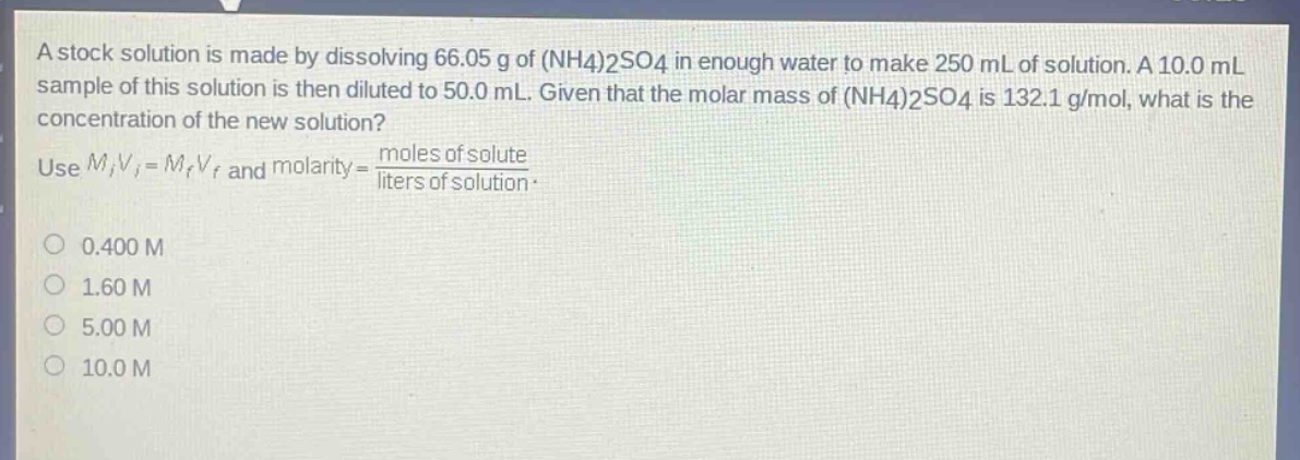 a stock solution is made by dissolving 66.05 g of (nh4)2so4 in enough water to make 250 ml of solution. a 10.0 ml sample of this solution is then diluted to 50.0 ml. given that the molar mass of (nh4)2so4 is 132.1 g/mol, what is the concentration of the new solution? use mivi = mfvf and molarity = moles of solute / liters of solution. 0.400 m 1.60 m 5.00 m 10.0 m