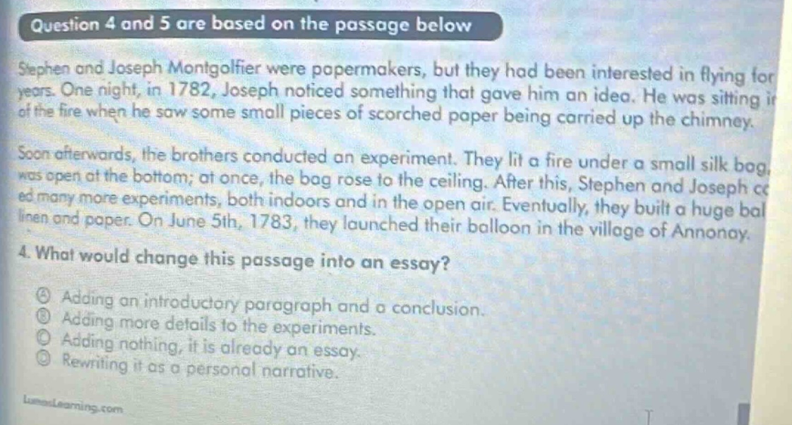 question 4 and 5 are based on the passage below stephen and joseph montgolfier were papermakers, but they had been interested in flying for years. one night, in 1782, joseph noticed something that gave him an idea. he was sitting in front of the fire when he saw some small pieces of scorched paper being carried up the chimney. soon afterwards, the brothers conducted an experiment. they lit a fire under a small silk bag, which was open at the bottom; at once, the bag rose to the ceiling. after this, stephen and joseph conducted many more experiments, both indoors and in the open air. eventually, they built a huge balloon of linen and paper. on june 5th, 1783, they launched their balloon in the village of annonay. 4. what would change this passage into an essay? a adding an introductory paragraph and a conclusion. b adding more details to the experiments. c adding nothing, it is already an essay. d rewriting it as a personal narrative.