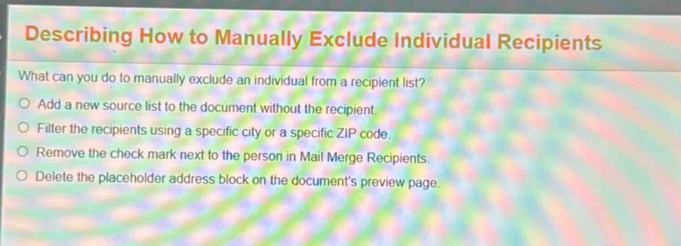describing how to manually exclude individual recipients\nwhat can you do to manually exclude an individual from a recipient list?\nadd a new source list to the document without the recipient.\nfilter the recipients using a specific city or a specific zip code.\nremove the check mark next to the person in mail merge recipients.\ndelete the placeholder address block on the documents preview page.