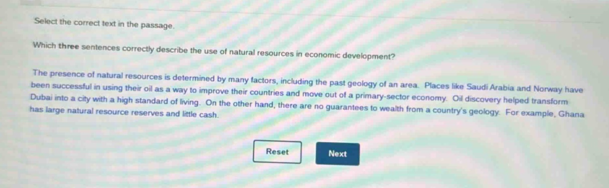 select the correct text in the passage. which three sentences correctly describe the use of natural resources in economic development? the presence of natural resources is determined by many factors, including the past geology of an area. places like saudi arabia and norway have been successful in using their oil as a way to improve their countries and move out of a primary - sector economy. oil discovery helped transform dubai into a city with a high standard of living. on the other hand, there are no guarantees to wealth from a countrys geology. for example, ghana has large natural resource reserves and little cash.