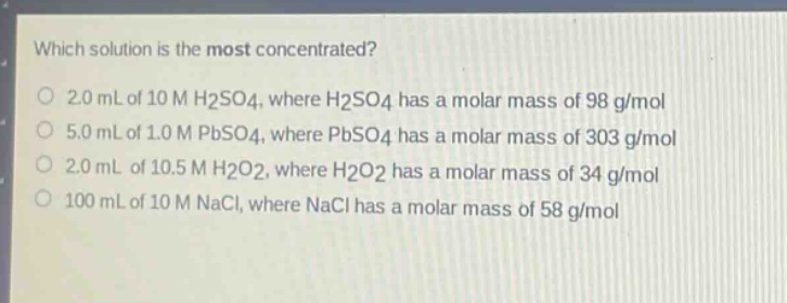 which solution is the most concentrated?\n2.0 ml of 10 m h2so4, where h2so4 has a molar mass of 98 g/mol\n5.0 ml of 1.0 m pbso4, where pbso4 has a molar mass of 303 g/mol\n2.0 ml of 10.5 m h2o2, where h2o2 has a molar mass of 34 g/mol\n100 ml of 10 m nacl, where nacl has a molar mass of 58 g/mol