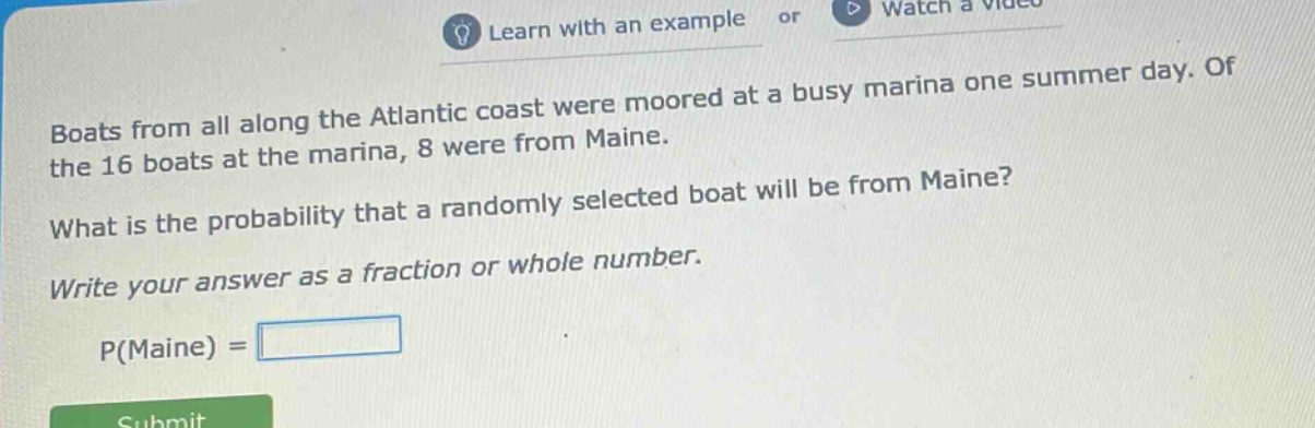 boats from all along the atlantic coast were moored at a busy marina one summer day. of the 16 boats at the marina, 8 were from maine. what is the probability that a randomly selected boat will be from maine? write your answer as a fraction or whole number. p(maine) =