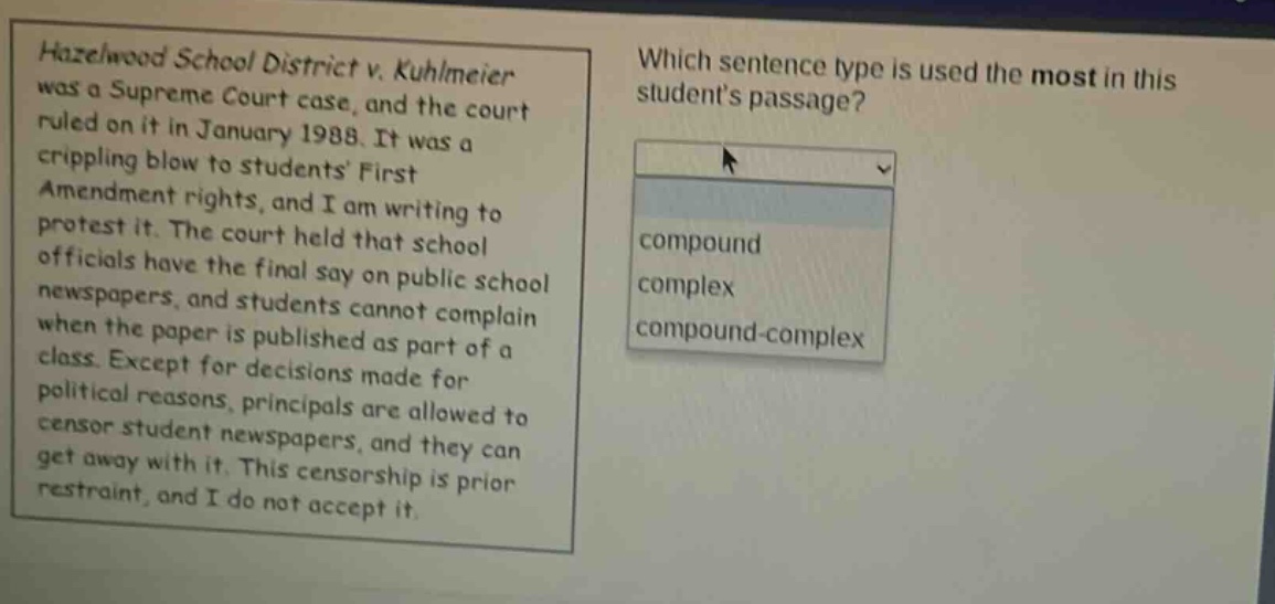 hazelwood school district v. kuhlmeier was a supreme court case, and the court ruled on it in january 1988. it was a crippling blow to students first amendment rights, and i am writing to protest it. the court held that school officials have the final say on public school newspapers, and students cannot complain when the paper is published as part of a class. except for decisions made for political reasons, principals are allowed to censor student newspapers, and they can get away with it. this censorship is prior restraint, and i do not accept it. which sentence type is used the most in this students passage? compound complex compound - complex