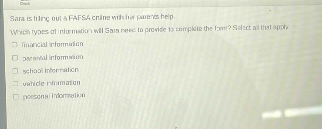 sara is filling out a fafsa online with her parents help. which types of information will sara need to provide to complete the form? select all that apply. financial information parental information school information vehicle information personal information