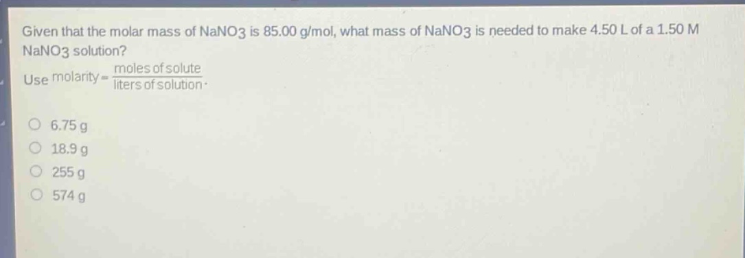 given that the molar mass of nano3 is 85.00 g/mol, what mass of nano3 is needed to make 4.50 l of a 1.50 m nano3 solution? use molarity = moles of solute / liters of solution. 6.75 g 18.9 g 255 g 574 g