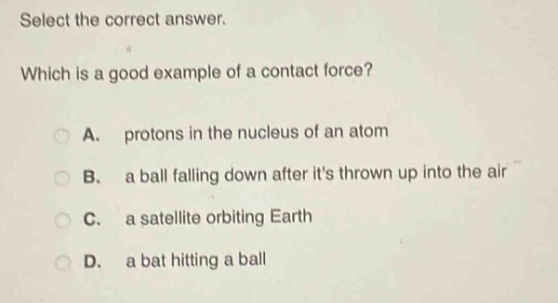 select the correct answer. which is a good example of a contact force? a. protons in the nucleus of an atom b. a ball falling down after its thrown up into the air c. a satellite orbiting earth d. a bat hitting a ball