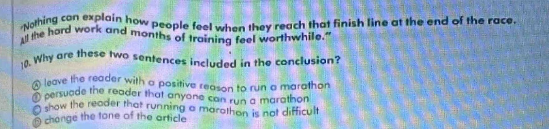 nothing can explain how people feel when they reach that finish line at the end of the race. all the hard work and months of training feel worthwhile. 10. why are these two sentences included in the conclusion? a leave the reader with a positive reason to run a marathon b persuade the reader that anyone can run a marathon c show the reader that running a marathon is not difficult d change the tone of the article