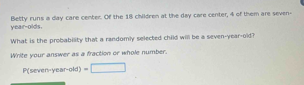 betty runs a day care center. of the 18 children at the day care center, 4 of them are seven - year - olds. what is the probability that a randomly selected child will be a seven - year - old? write your answer as a fraction or whole number. p(seven - year - old) =