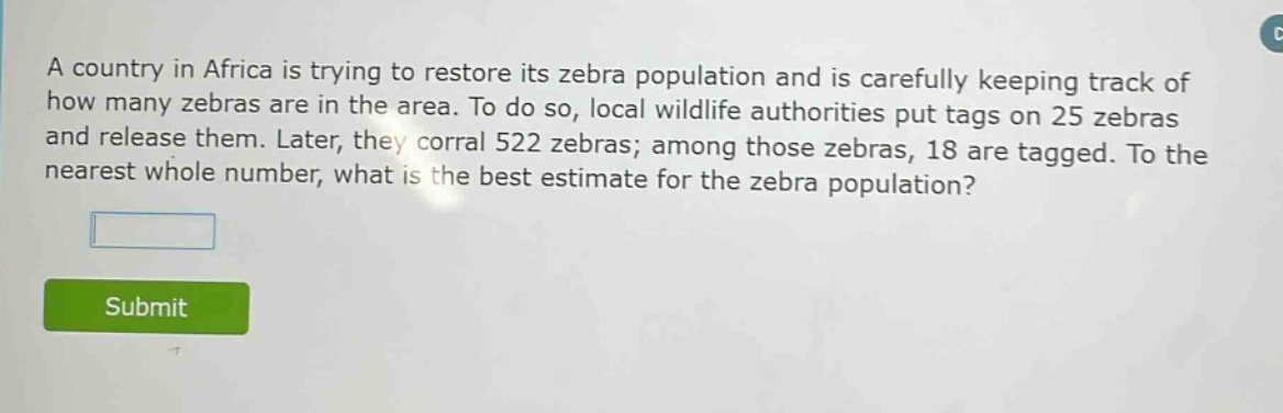 a country in africa is trying to restore its zebra population and is carefully keeping track of how many zebras are in the area. to do so, local wildlife authorities put tags on 25 zebras and release them. later, they corral 522 zebras; among those zebras, 18 are tagged. to the nearest whole number, what is the best estimate for the zebra population?