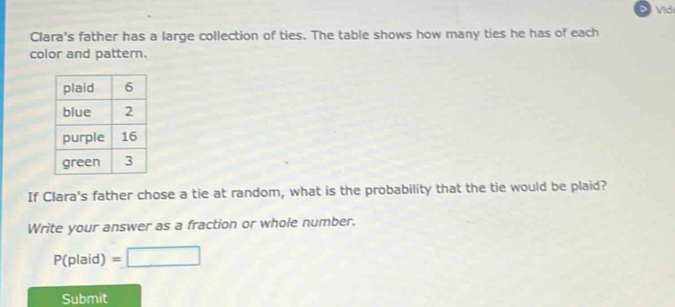 claras father has a large collection of ties. the table shows how many ties he has of each color and pattern. plaid 6 blue 2 purple 16 green 3 if claras father chose a tie at random, what is the probability that the tie would be plaid? write your answer as a fraction or whole number. p(plaid) =