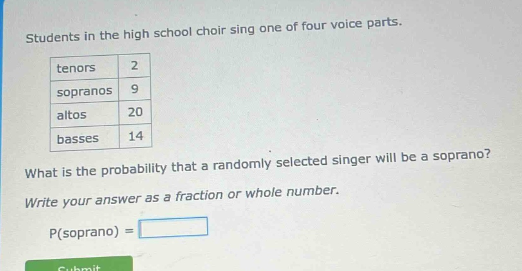 students in the high school choir sing one of four voice parts. tenors 2 sopranos 9 altos 20 basses 14 what is the probability that a randomly selected singer will be a soprano? write your answer as a fraction or whole number. p(soprano) =