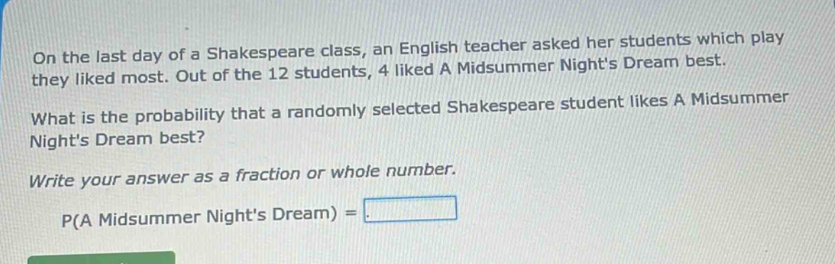 on the last day of a shakespeare class, an english teacher asked her students which play they liked most. out of the 12 students, 4 liked a midsummer nights dream best. what is the probability that a randomly selected shakespeare student likes a midsummer nights dream best? write your answer as a fraction or whole number. p(a midsummer nights dream) =