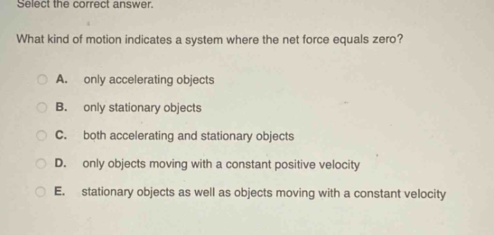 select the correct answer. what kind of motion indicates a system where the net force equals zero? a. only accelerating objects b. only stationary objects c. both accelerating and stationary objects d. only objects moving with a constant positive velocity e. stationary objects as well as objects moving with a constant velocity