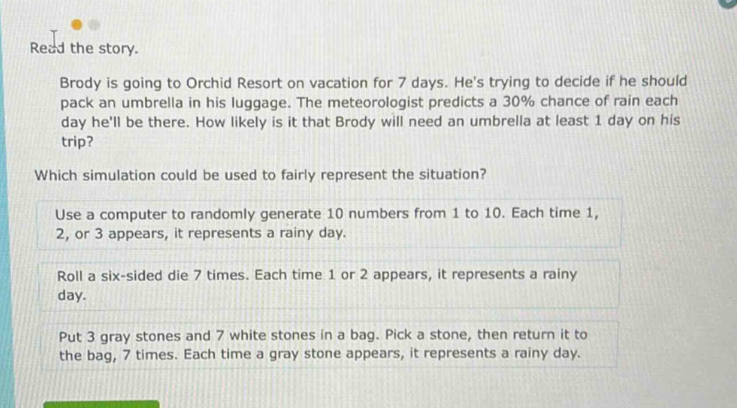 read the story. brody is going to orchid resort on vacation for 7 days. hes trying to decide if he should pack an umbrella in his luggage. the meteorologist predicts a 30% chance of rain each day hell be there. how likely is it that brody will need an umbrella at least 1 day on his trip? which simulation could be used to fairly represent the situation? use a computer to randomly generate 10 numbers from 1 to 10. each time 1, 2, or 3 appears, it represents a rainy day. roll a six - sided die 7 times. each time 1 or 2 appears, it represents a rainy day. put 3 gray stones and 7 white stones in a bag. pick a stone, then return it to the bag, 7 times. each time a gray stone appears, it represents a rainy day.