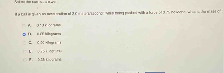 select the correct answer. if a ball is given an acceleration of 3.0 meters/second² while being pushed with a force of 0.75 newtons, what is the mass of the ball? a. 0.13 kilograms b. 0.25 kilograms c. 0.50 kilograms d. 0.75 kilograms e. 0.35 kilograms
