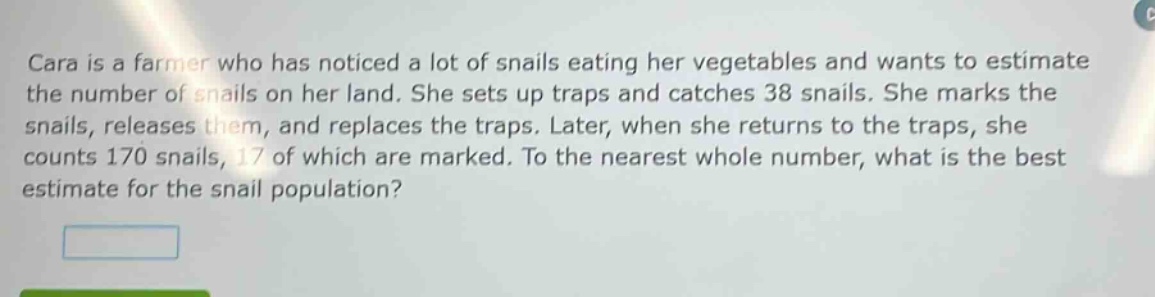 cara is a farmer who has noticed a lot of snails eating her vegetables and wants to estimate the number of snails on her land. she sets up traps and catches 38 snails. she marks the snails, releases them, and replaces the traps. later, when she returns to the traps, she counts 170 snails, 17 of which are marked. to the nearest whole number, what is the best estimate for the snail population?