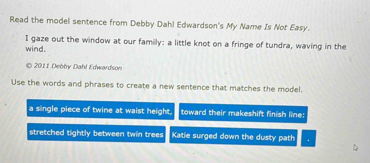 read the model sentence from debby dahl edwardsons my name is not easy. i gaze out the window at our family: a little knot on a fringe of tundra, waving in the wind. © 2011 debby dahl edwardson use the words and phrases to create a new sentence that matches the model. a single piece of twine at waist height, toward their makeshift finish line: stretched tightly between twin trees katie surged down the dusty path