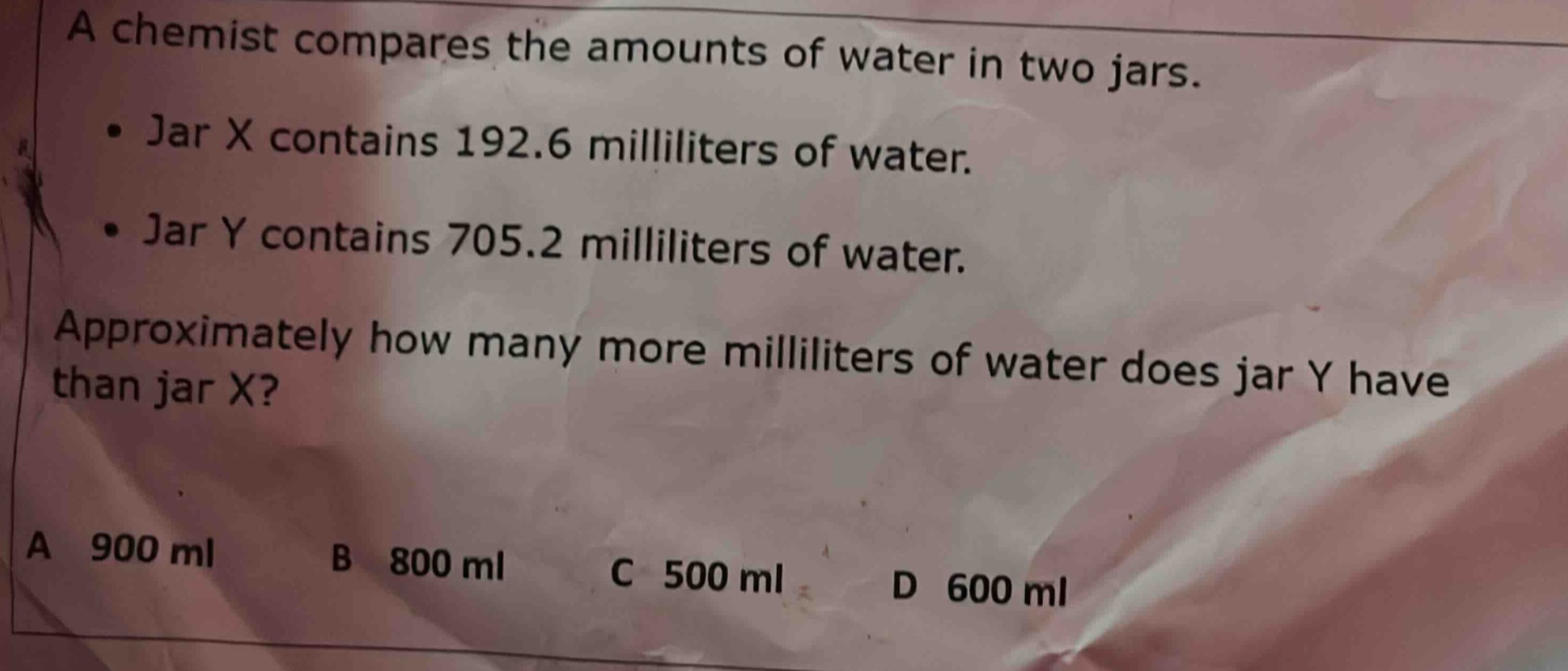 a chemist compares the amounts of water in two jars. • jar x contains 192.6 milliliters of water. • jar y contains 705.2 milliliters of water. approximately how many more milliliters of water does jar y have than jar x? a 900 ml b 800 ml c 500 ml d 600 ml