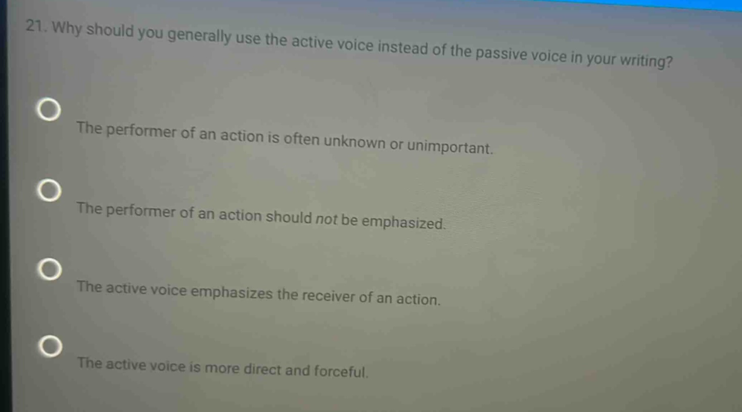 21. why should you generally use the active voice instead of the passive voice in your writing? the performer of an action is often unknown or unimportant. the performer of an action should not be emphasized. the active voice emphasizes the receiver of an action. the active voice is more direct and forceful.