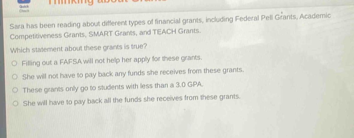 sara has been reading about different types of financial grants, including federal pell grants, academic competitiveness grants, smart grants, and teach grants. which statement about these grants is true? filling out a fafsa will not help her apply for these grants. she will not have to pay back any funds she receives from these grants. these grants only go to students with less than a 3.0 gpa. she will have to pay back all the funds she receives from these grants.