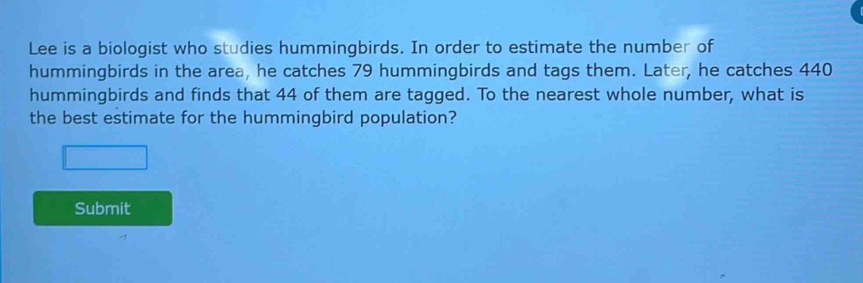 lee is a biologist who studies hummingbirds. in order to estimate the number of hummingbirds in the area, he catches 79 hummingbirds and tags them. later, he catches 440 hummingbirds and finds that 44 of them are tagged. to the nearest whole number, what is the best estimate for the hummingbird population?