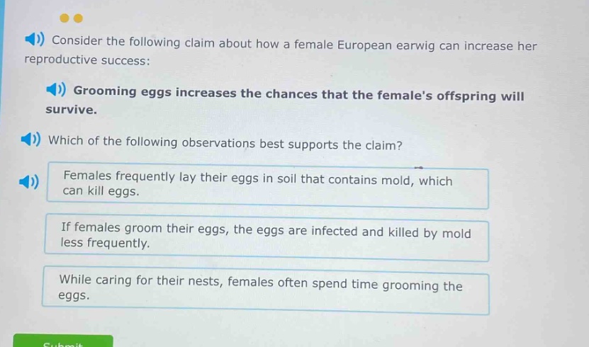 consider the following claim about how a female european earwig can increase her reproductive success: grooming eggs increases the chances that the females offspring will survive. which of the following observations best supports the claim? females frequently lay their eggs in soil that contains mold, which can kill eggs. if females groom their eggs, the eggs are infected and killed by mold less frequently. while caring for their nests, females often spend time grooming the eggs.