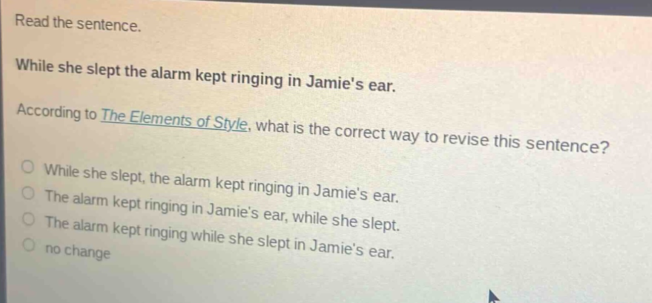 read the sentence. while she slept the alarm kept ringing in jamies ear. according to the elements of style, what is the correct way to revise this sentence? while she slept, the alarm kept ringing in jamies ear. the alarm kept ringing in jamies ear, while she slept. the alarm kept ringing while she slept in jamies ear. no change