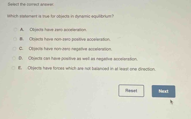 select the correct answer. which statement is true for objects in dynamic equilibrium? a. objects have zero acceleration. b. objects have non - zero positive acceleration. c. objects have non - zero negative acceleration. d. objects can have positive as well as negative acceleration. e. objects have forces which are not balanced in at least one direction.