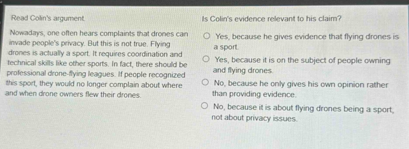 read colins argument. nowadays, one often hears complaints that drones can invade peoples privacy. but this is not true. flying drones is actually a sport. it requires coordination and technical skills like other sports. in fact, there should be professional drone - flying leagues. if people recognized this sport, they would no longer complain about where and when drone owners flew their drones. is colins evidence relevant to his claim? yes, because he gives evidence that flying drones is a sport. yes, because it is on the subject of people owning and flying drones. no, because he only gives his own opinion rather than providing evidence. no, because it is about flying drones being a sport, not about privacy issues.