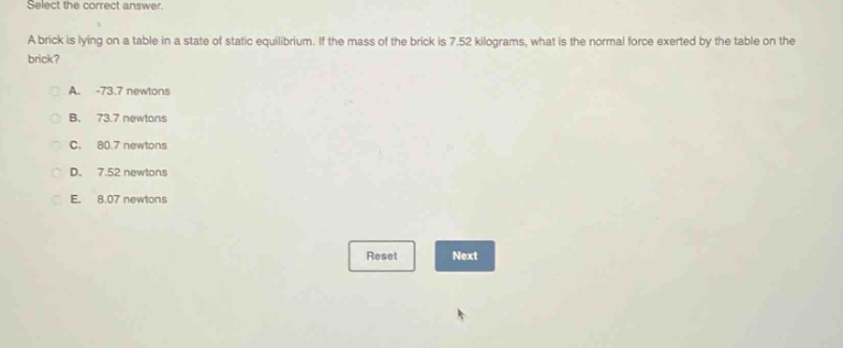 select the correct answer. a brick is lying on a table in a state of static equilibrium. if the mass of the brick is 7.52 kilograms, what is the normal force exerted by the table on the brick? a. -73.7 newtons b. 73.7 newtons c. 80.7 newtons d. 7.52 newtons e. 8.07 newtons