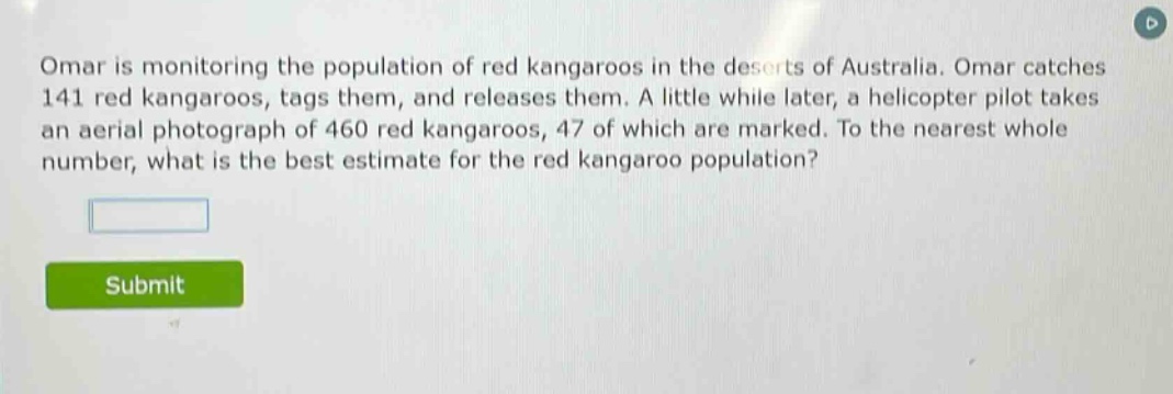 omar is monitoring the population of red kangaroos in the deserts of australia. omar catches 141 red kangaroos, tags them, and releases them. a little while later, a helicopter pilot takes an aerial photograph of 460 red kangaroos, 47 of which are marked. to the nearest whole number, what is the best estimate for the red kangaroo population?