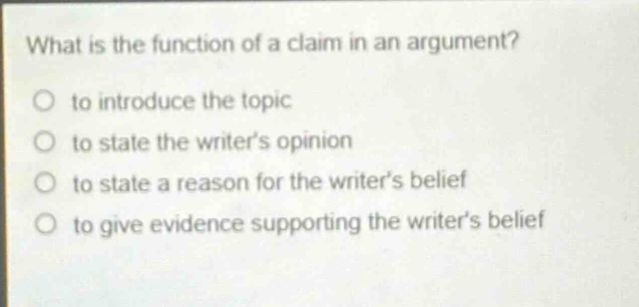 what is the function of a claim in an argument? to introduce the topic to state the writer’s opinion to state a reason for the writer’s belief to give evidence supporting the writer’s belief