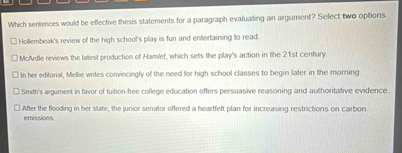 which sentences would be effective thesis statements for a paragraph evaluating an argument? select two options. hollembeaks review of the high schools play is fun and entertaining to read. mcardle reviews the latest production of hamlet, which sets the plays action in the 21st century. in her editorial, mellie writes convincingly of the need for high school classes to begin later in the morning. smiths argument in favor of tuition - free college education offers persuasive reasoning and authoritative evidence. after the flooding in her state, the junior senator offered a heartfelt plan for increasing restrictions on carbon emissions.