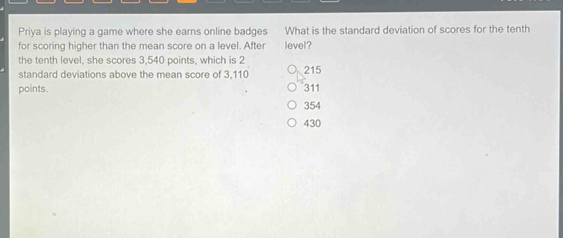 priya is playing a game where she earns online badges for scoring higher than the mean score on a level. after the tenth level, she scores 3,540 points, which is 2 standard deviations above the mean score of 3,110 points. what is the standard deviation of scores for the tenth level? 215 311 354 430