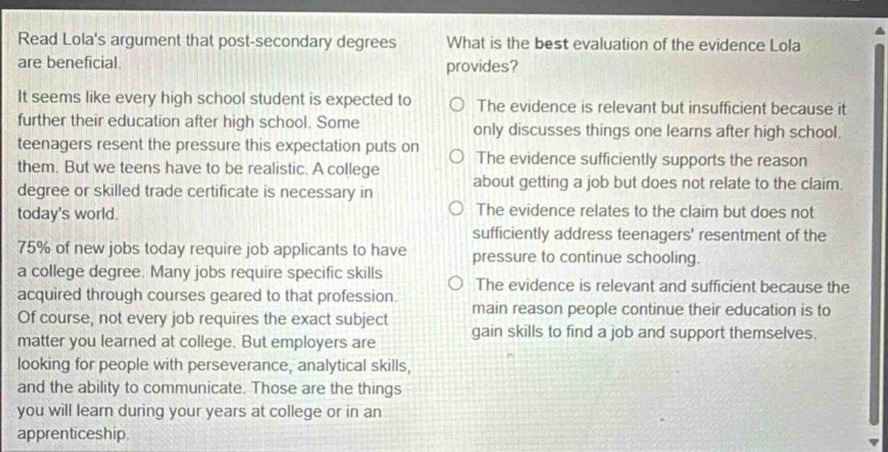 read lolas argument that post - secondary degrees are beneficial. it seems like every high school student is expected to further their education after high school. some teenagers resent the pressure this expectation puts on them. but we teens have to be realistic. a college degree or skilled trade certificate is necessary in todays world. 75% of new jobs today require job applicants to have a college degree. many jobs require specific skills acquired through courses geared to that profession. of course, not every job requires the exact subject matter you learned at college. but employers are looking for people with perseverance, analytical skills, and the ability to communicate. those are the things you will learn during your years at college or in an apprenticeship. what is the best evaluation of the evidence lola provides? the evidence is relevant but insufficient because it only discusses things one learns after high school. the evidence sufficiently supports the reason about getting a job but does not relate to the claim. the evidence relates to the claim but does not sufficiently address teenagers resentment of the pressure to continue schooling. the evidence is relevant and sufficient because the main reason people continue their education is to gain skills to find a job and support themselves.