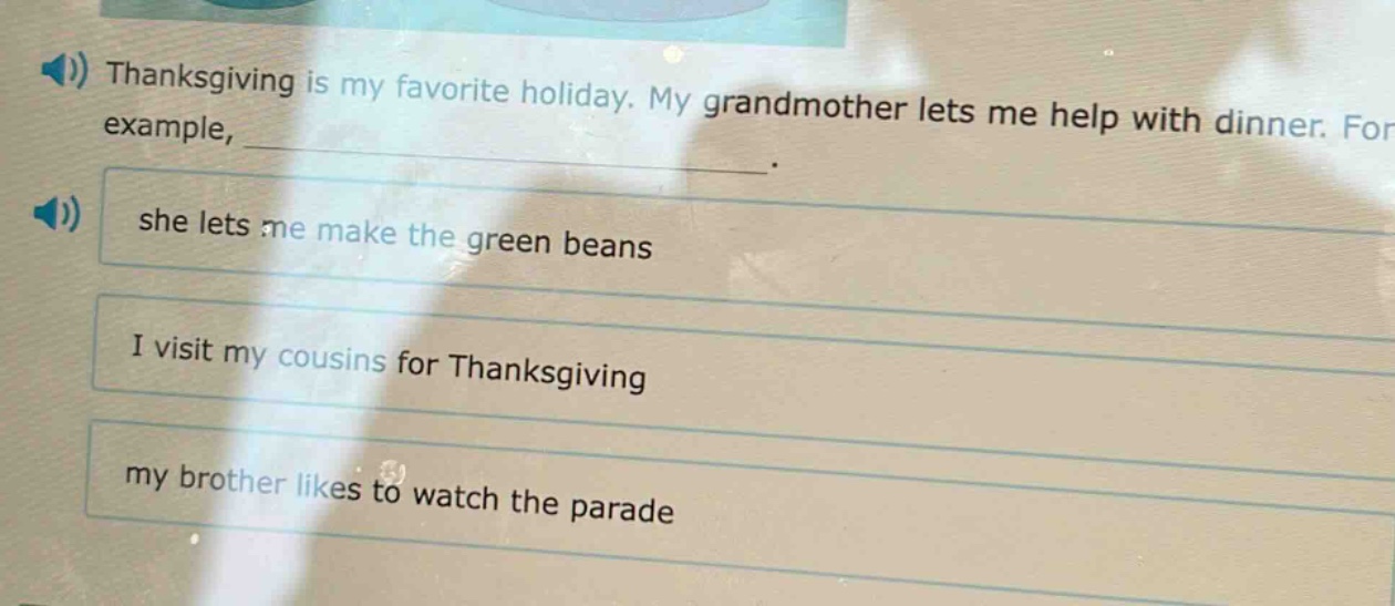 thanksgiving is my favorite holiday. my grandmother lets me help with dinner. for example, ____________. she lets me make the green beans i visit my cousins for thanksgiving my brother likes to watch the parade