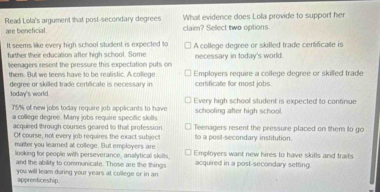 read lolas argument that post - secondary degrees are beneficial. it seems like every high school student is expected to further their education after high school. some teenagers resent the pressure this expectation puts on them. but we teens have to be realistic. a college degree or skilled trade certificate is necessary in todays world. 75% of new jobs today require job applicants to have a college degree. many jobs require specific skills acquired through courses geared to that profession. of course, not every job requires the exact subject matter you learned at college. but employers are looking for people with perseverance, analytical skills, and the ability to communicate. those are the things you will learn during your years at college or in an apprenticeship. what evidence does lola provide to support her claim? select two options. a college degree or skilled trade certificate is necessary in todays world. employers require a college degree or skilled trade certificate for most jobs. every high school student is expected to continue schooling after high school. teenagers resent the pressure placed on them to go to a post - secondary institution. employers want new hires to have skills and traits acquired in a post - secondary setting.