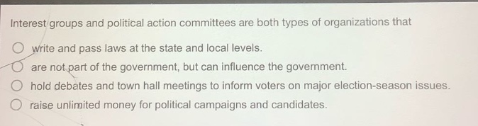 interest groups and political action committees are both types of organizations that\nwrite and pass laws at the state and local levels.\nare not part of the government, but can influence the government.\nhold debates and town hall meetings to inform voters on major election - season issues.\nraise unlimited money for political campaigns and candidates.