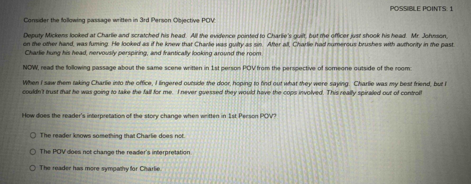 consider the following passage written in 3rd person objective pov: deputy mickens looked at charlie and scratched his head. all the evidence pointed to charlie’s guilt, but the officer just shook his head. mr. johnson, on the other hand, was fuming. he looked as if he knew that charlie was guilty as sin. after all, charlie had numerous brushes with authority in the past. charlie hung his head, nervously perspiring, and frantically looking around the room. now, read the following passage about the same scene written in 1st person pov from the perspective of someone outside of the room: when i saw them taking charlie into the office, i lingered outside the door, hoping to find out what they were saying. charlie was my best friend, but i couldn’t trust that he was going to take the fall for me. i never guessed they would have the cops involved. this really spiraled out of control! how does the reader’s interpretation of the story change when written in 1st person pov? the reader knows something that charlie does not. the pov does not change the reader’s interpretation. the reader has more sympathy for charlie.